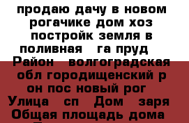 продаю дачу в новом рогачике дом хоз постройк земля в поливная 5 га пруд  › Район ­ волгоградская обл городищенский р он пос новый рог › Улица ­ сп › Дом ­ заря › Общая площадь дома ­ 40 › Площадь участка ­ 5 000 › Цена ­ 150 000 - Волгоградская обл. Недвижимость » Дома, коттеджи, дачи продажа   . Волгоградская обл.